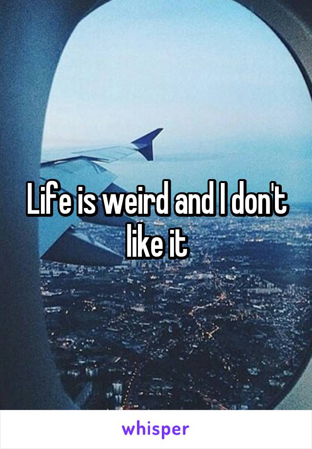 Life is weird and I don't like it