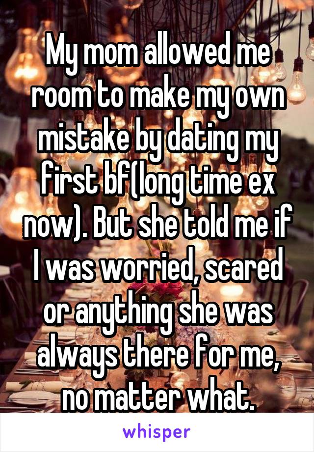 My mom allowed me room to make my own mistake by dating my first bf(long time ex now). But she told me if I was worried, scared or anything she was always there for me, no matter what.