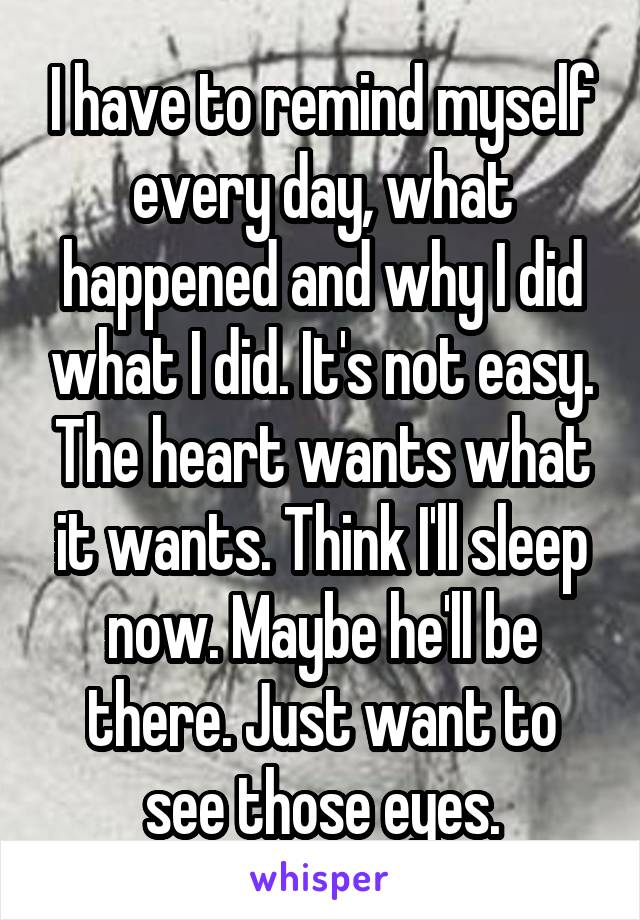 I have to remind myself every day, what happened and why I did what I did. It's not easy. The heart wants what it wants. Think I'll sleep now. Maybe he'll be there. Just want to see those eyes.