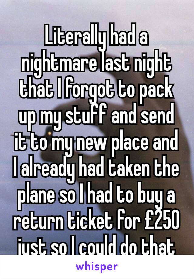 Literally had a nightmare last night that I forgot to pack up my stuff and send it to my new place and I already had taken the plane so I had to buy a return ticket for £250 just so I could do that