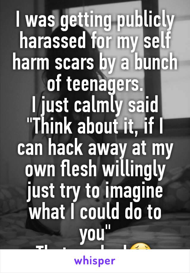 I was getting publicly harassed for my self harm scars by a bunch of teenagers.
I just calmly said "Think about it, if I can hack away at my own flesh willingly just try to imagine what I could do to you"
That worked😂