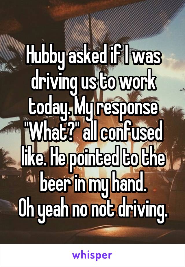 Hubby asked if I was driving us to work today. My response "What?" all confused like. He pointed to the beer in my hand.
Oh yeah no not driving.