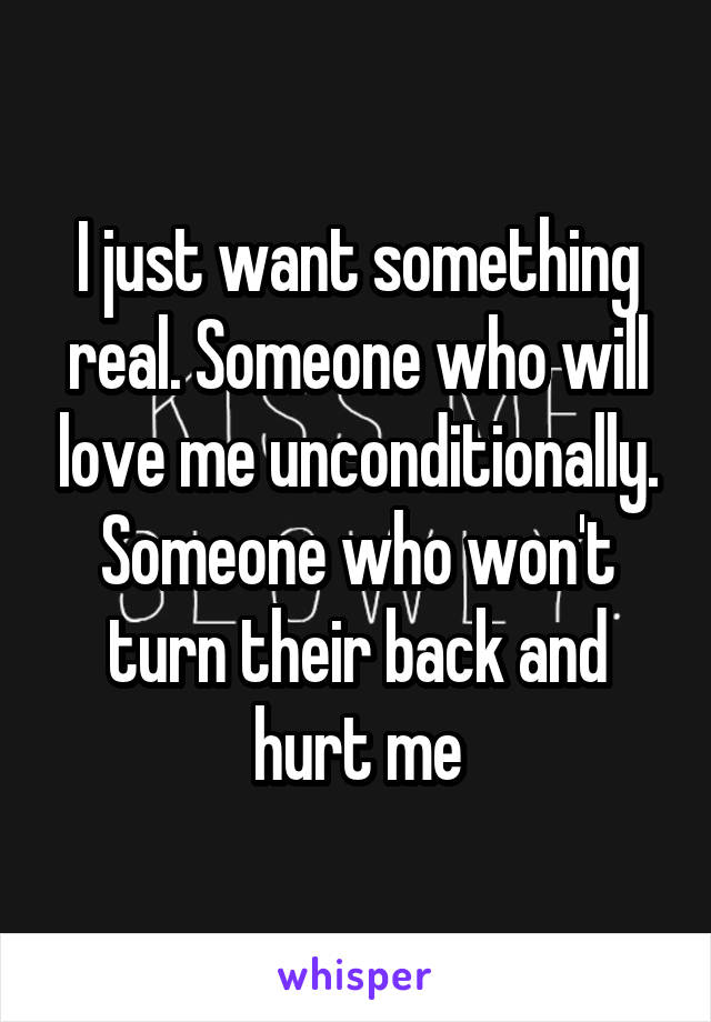 I just want something real. Someone who will love me unconditionally. Someone who won't turn their back and hurt me