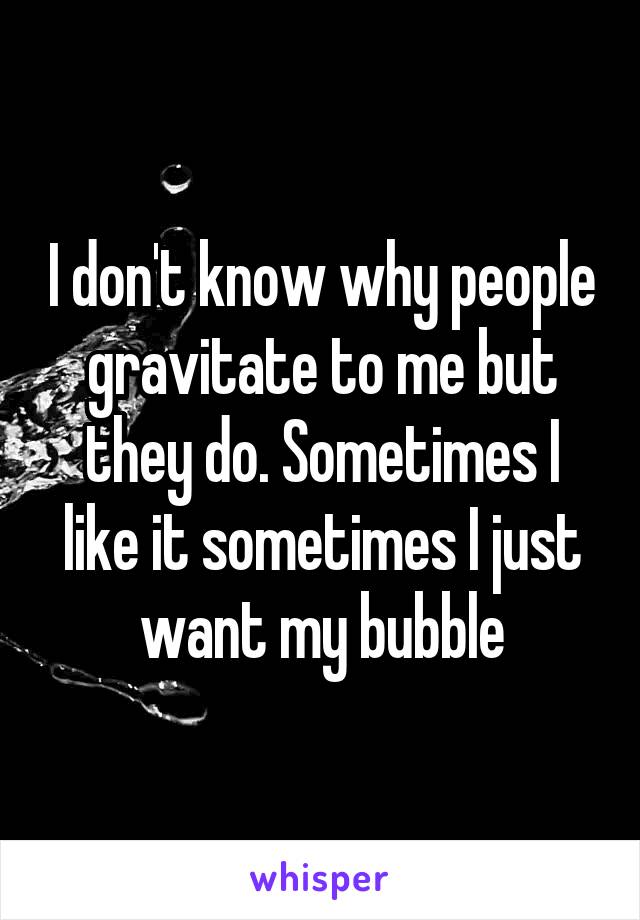 I don't know why people gravitate to me but they do. Sometimes I like it sometimes I just want my bubble