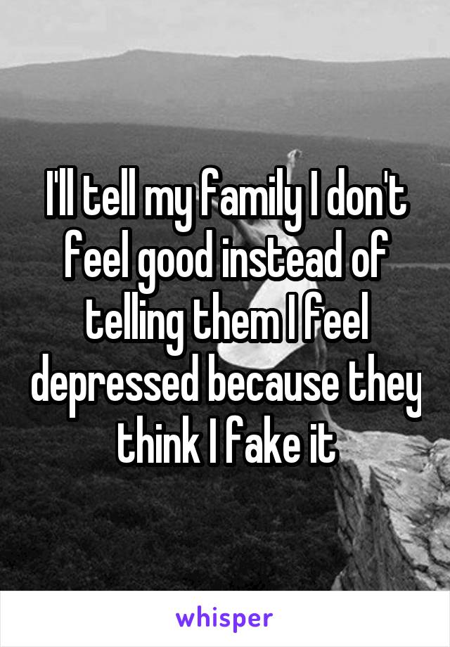 I'll tell my family I don't feel good instead of telling them I feel depressed because they think I fake it