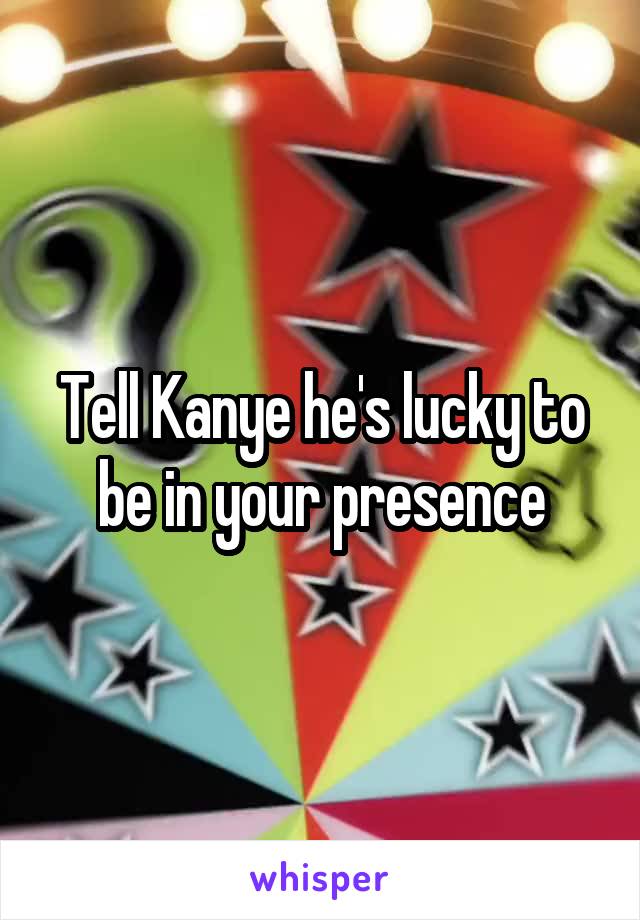 Tell Kanye he's lucky to be in your presence