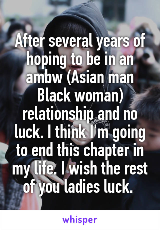 After several years of hoping to be in an ambw (Asian man Black woman) relationship and no luck. I think I'm going to end this chapter in my life. I wish the rest of you ladies luck. 