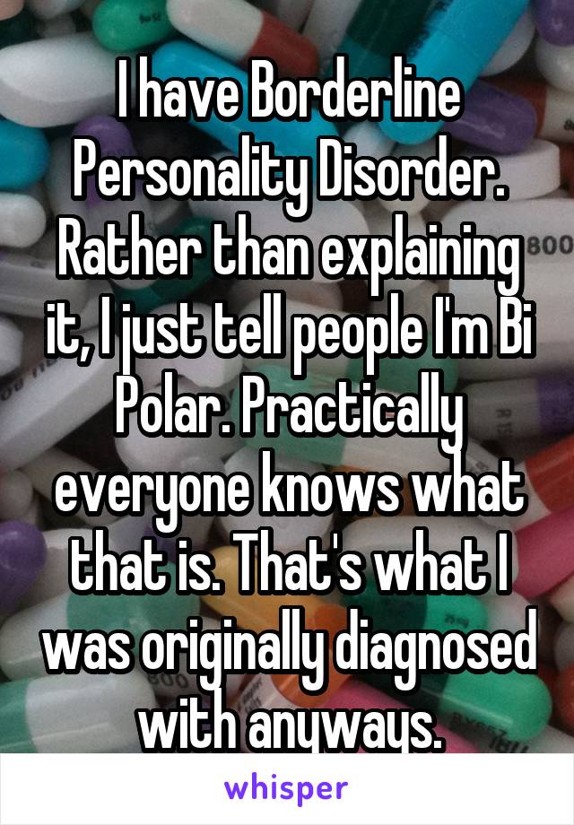 I have Borderline Personality Disorder. Rather than explaining it, I just tell people I'm Bi Polar. Practically everyone knows what that is. That's what I was originally diagnosed with anyways.