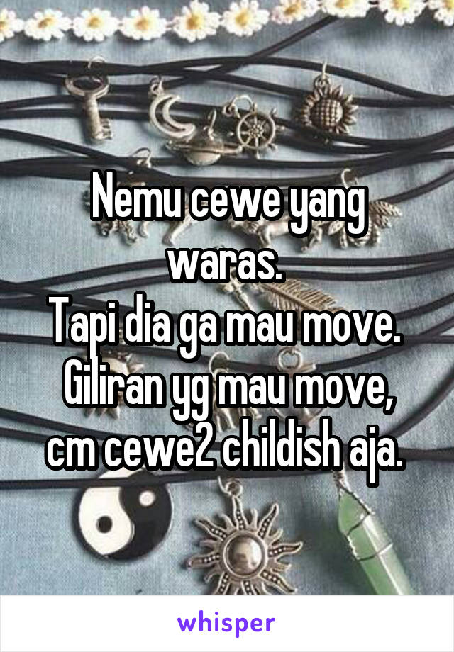 Nemu cewe yang waras. 
Tapi dia ga mau move. 
Giliran yg mau move, cm cewe2 childish aja. 