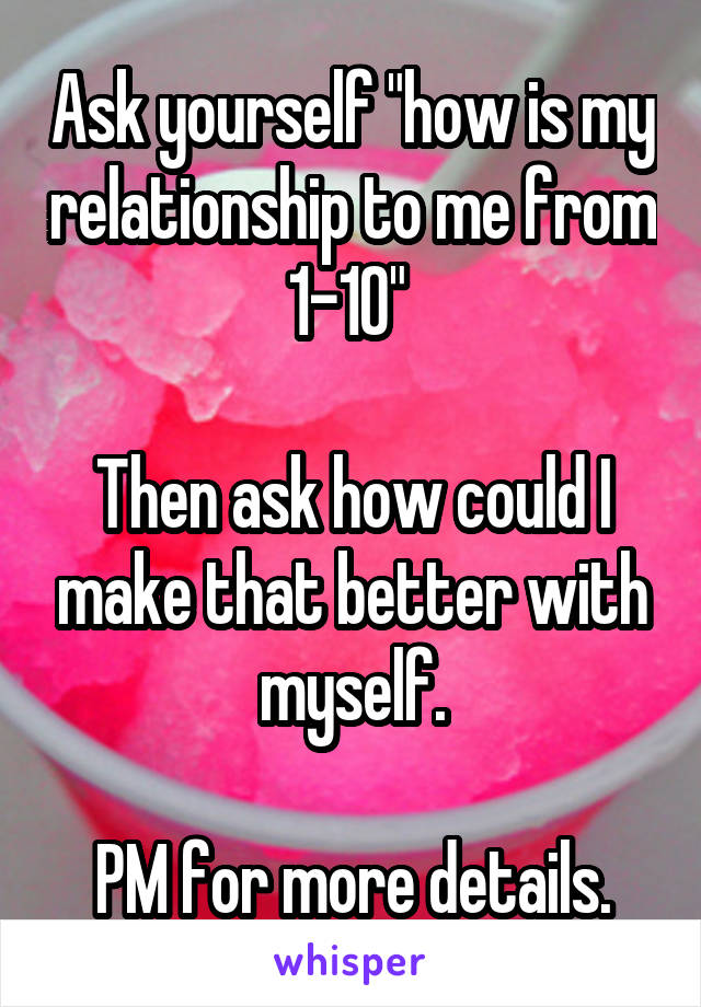 Ask yourself "how is my relationship to me from 1-10" 

Then ask how could I make that better with myself.

PM for more details.