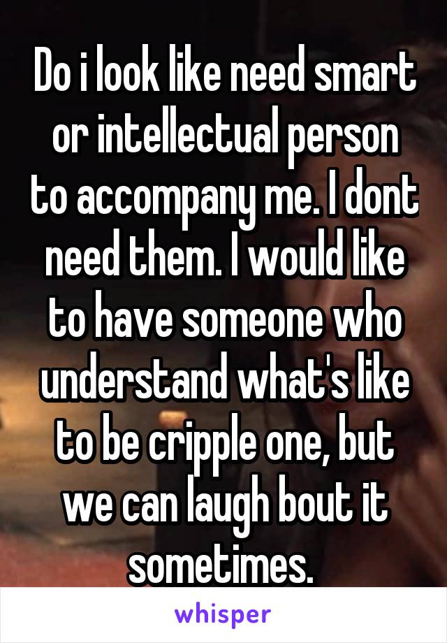 Do i look like need smart or intellectual person to accompany me. I dont need them. I would like to have someone who understand what's like to be cripple one, but we can laugh bout it sometimes. 