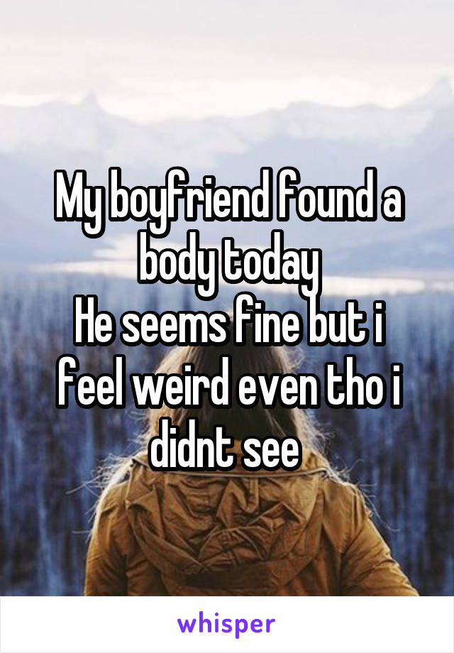 My boyfriend found a body today
He seems fine but i feel weird even tho i didnt see 