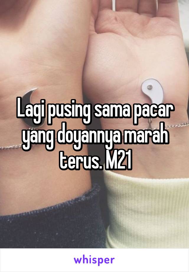 Lagi pusing sama pacar yang doyannya marah terus. M21