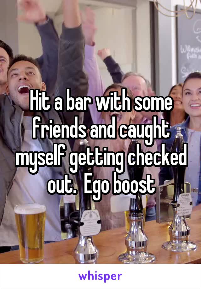 Hit a bar with some friends and caught myself getting checked out.  Ego boost