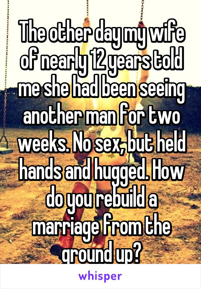 The other day my wife of nearly 12 years told me she had been seeing another man for two weeks. No sex, but held hands and hugged. How do you rebuild a marriage from the ground up?