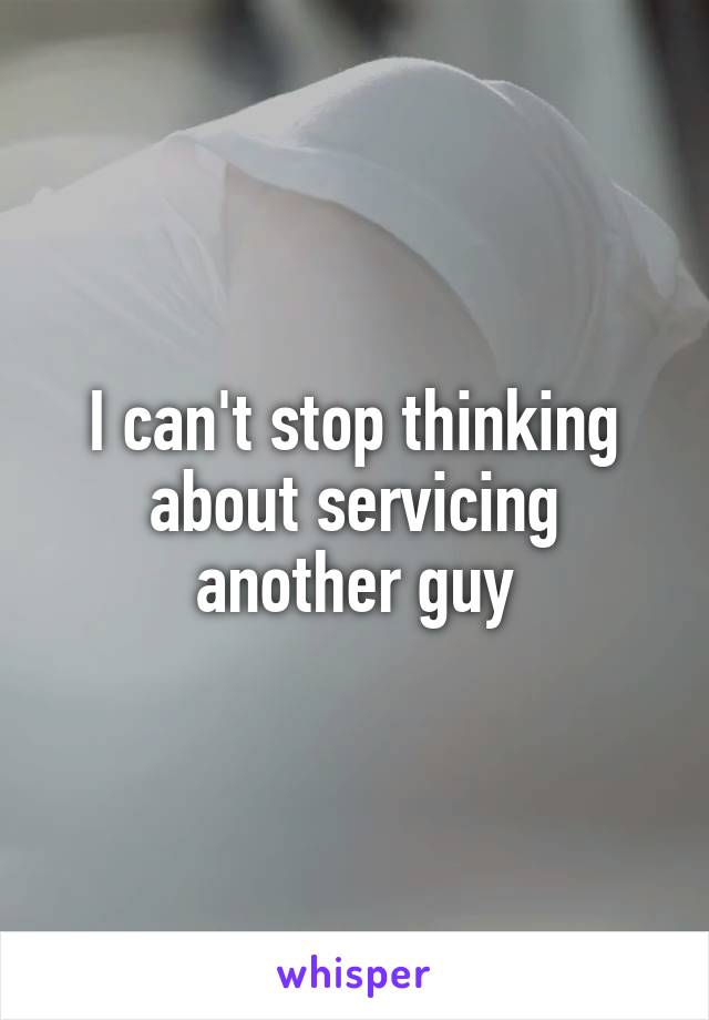 I can't stop thinking about servicing another guy