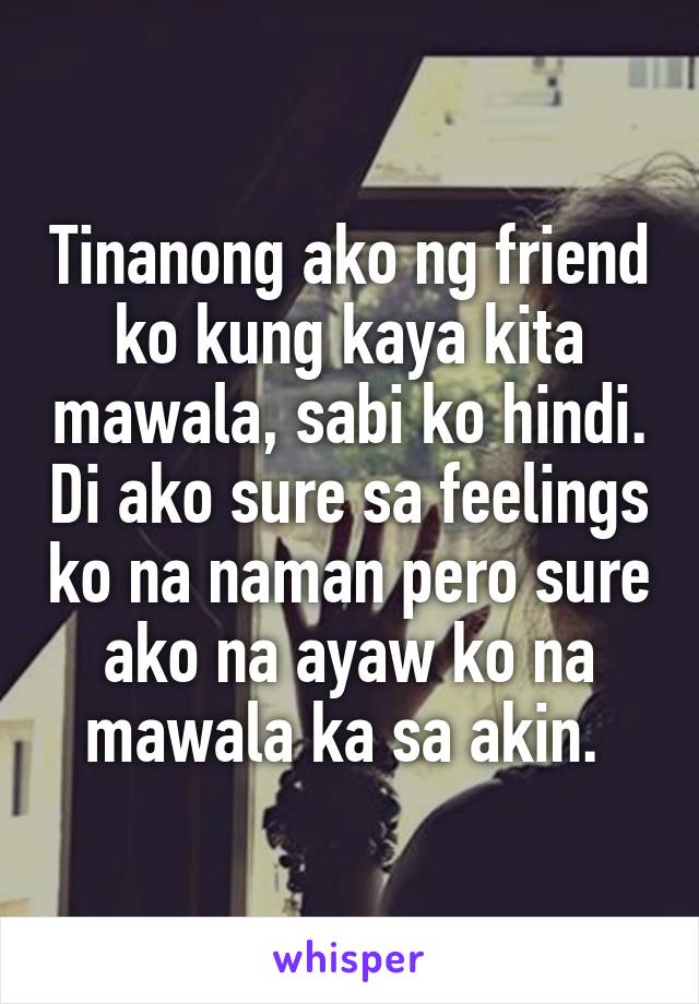 Tinanong ako ng friend ko kung kaya kita mawala, sabi ko hindi. Di ako sure sa feelings ko na naman pero sure ako na ayaw ko na mawala ka sa akin. 