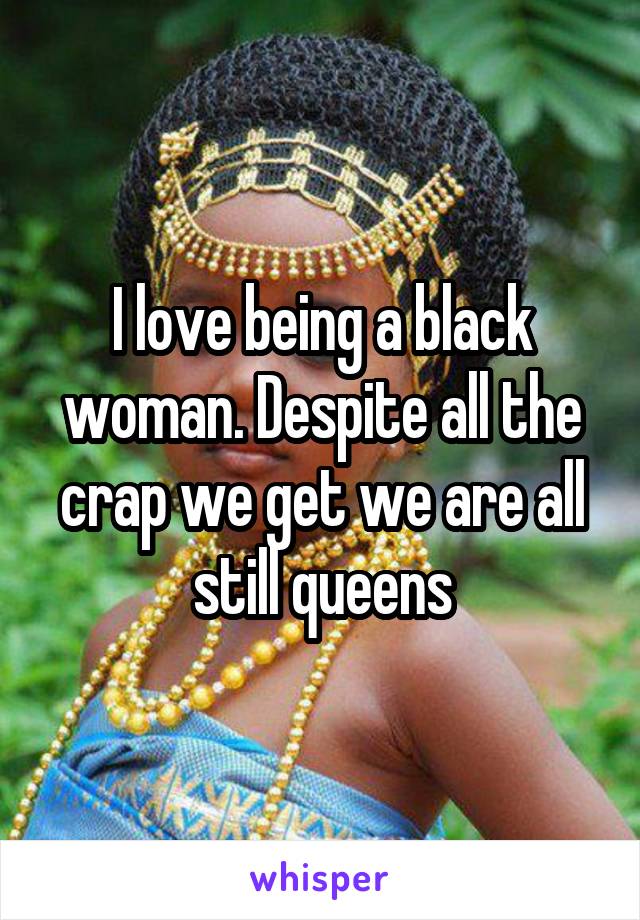 I love being a black woman. Despite all the crap we get we are all still queens