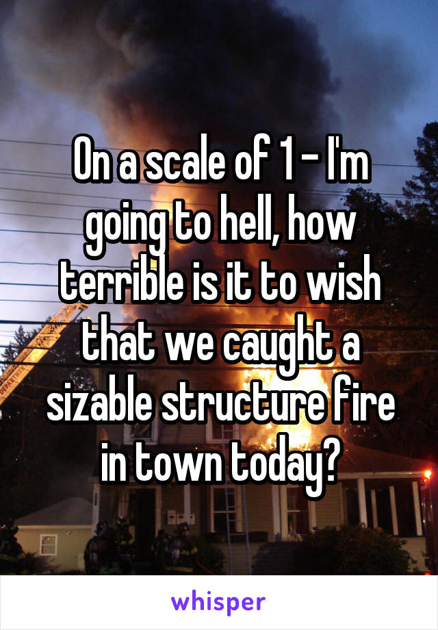 On a scale of 1 - I'm going to hell, how terrible is it to wish that we caught a sizable structure fire in town today?