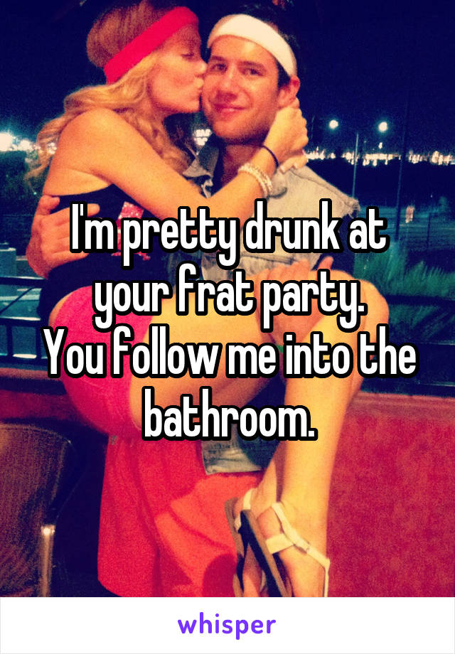 I'm pretty drunk at your frat party.
You follow me into the bathroom.