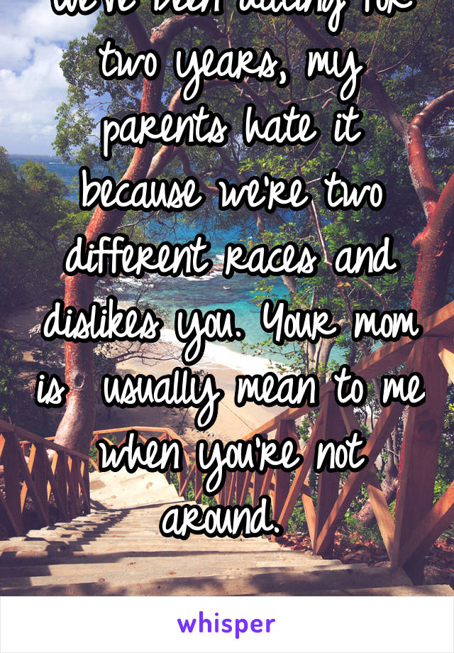 We've been dating for two years, my parents hate it because we're two different races and dislikes you. Your mom is  usually mean to me when you're not around. 

