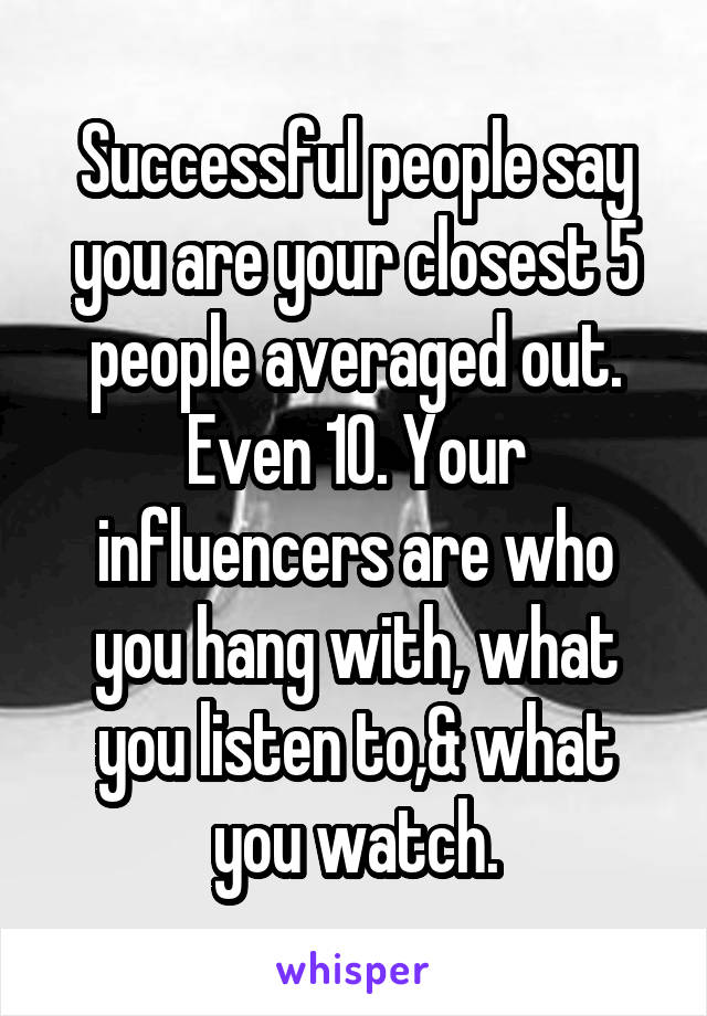 Successful people say you are your closest 5 people averaged out. Even 10. Your influencers are who you hang with, what you listen to,& what you watch.