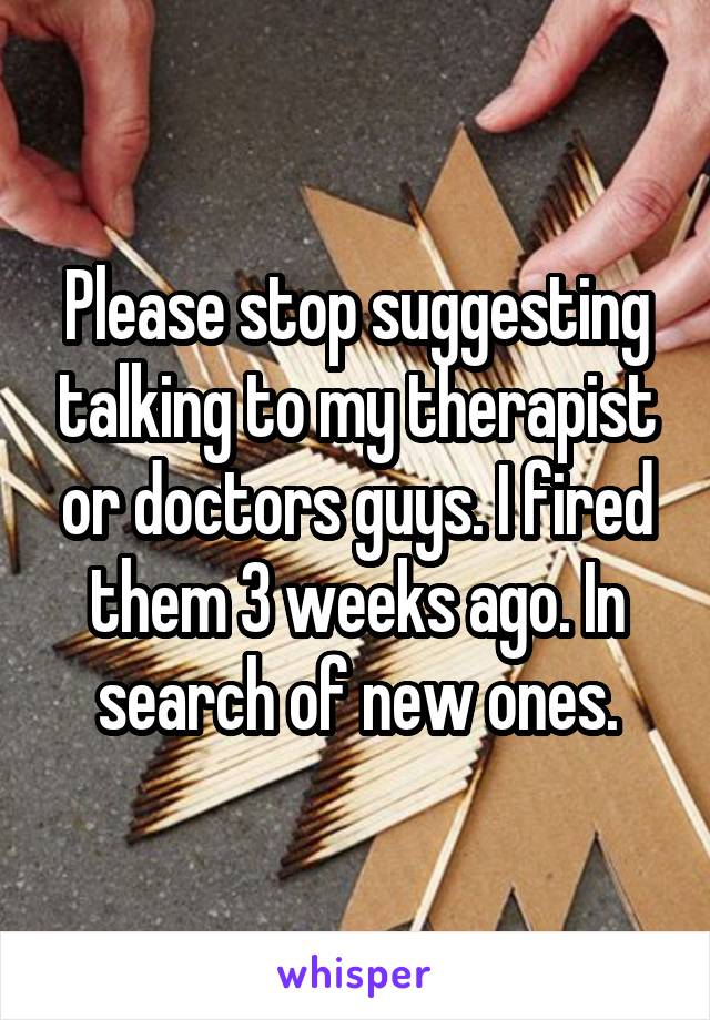 Please stop suggesting talking to my therapist or doctors guys. I fired them 3 weeks ago. In search of new ones.