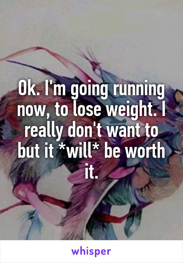 Ok. I'm going running now, to lose weight. I really don't want to but it *will* be worth it.