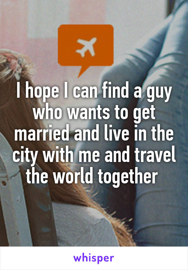 I hope I can find a guy who wants to get married and live in the city with me and travel the world together 