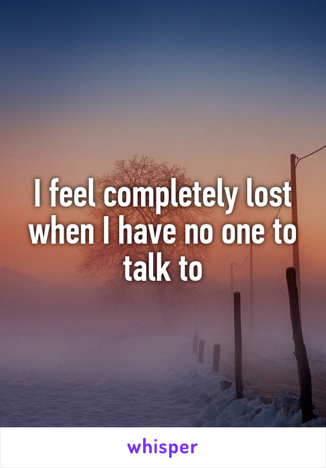 I feel completely lost when I have no one to talk to