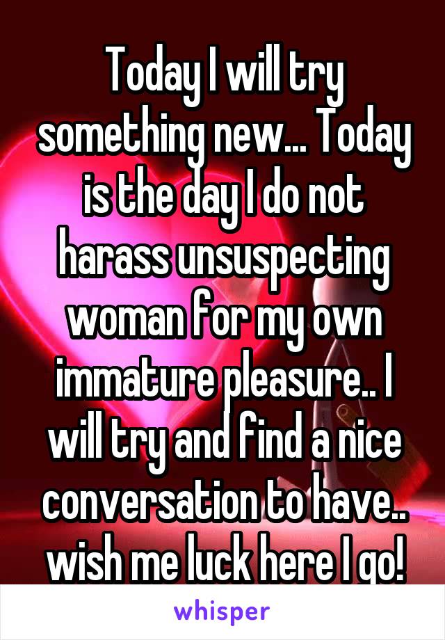 Today I will try something new... Today is the day I do not harass unsuspecting woman for my own immature pleasure.. I will try and find a nice conversation to have.. wish me luck here I go!