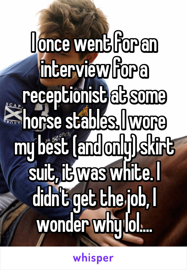 I once went for an interview for a receptionist at some horse stables. I wore my best (and only) skirt suit, it was white. I didn't get the job, I wonder why lol....