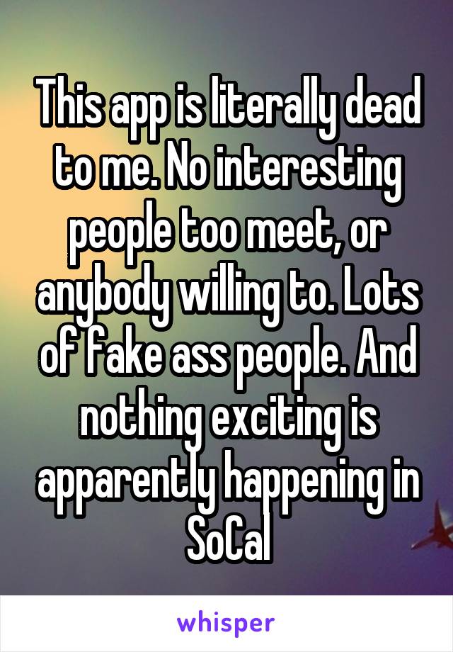 This app is literally dead to me. No interesting people too meet, or anybody willing to. Lots of fake ass people. And nothing exciting is apparently happening in SoCal