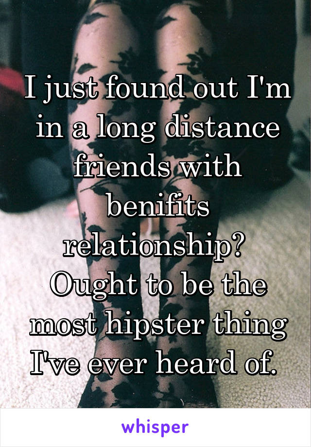 I just found out I'm in a long distance friends with benifits relationship? 
Ought to be the most hipster thing I've ever heard of. 