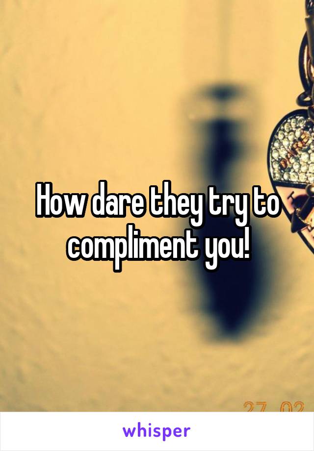 How dare they try to compliment you!