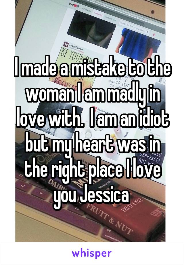 I made a mistake to the woman I am madly in love with.  I am an idiot but my heart was in the right place I love you Jessica 