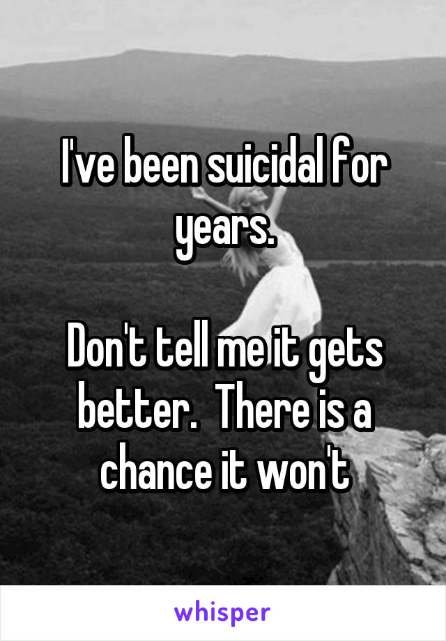 I've been suicidal for years.

Don't tell me it gets better.  There is a chance it won't