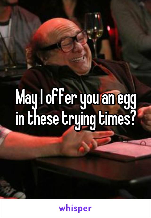 May I offer you an egg in these trying times?