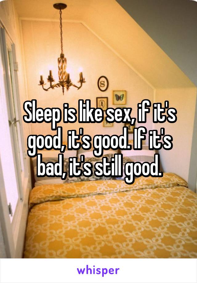 Sleep is like sex, if it's good, it's good. If it's bad, it's still good.