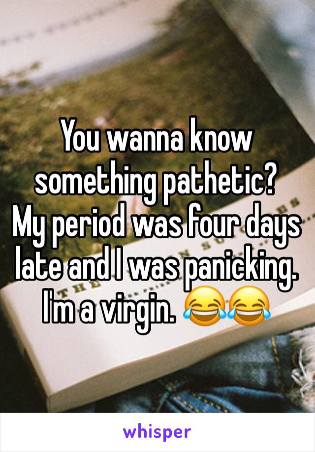 You wanna know something pathetic?
My period was four days late and I was panicking.
I'm a virgin. 😂😂