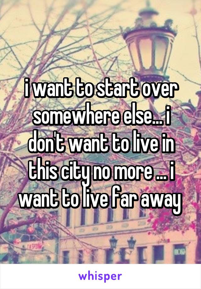 i want to start over somewhere else... i don't want to live in this city no more ... i want to live far away 