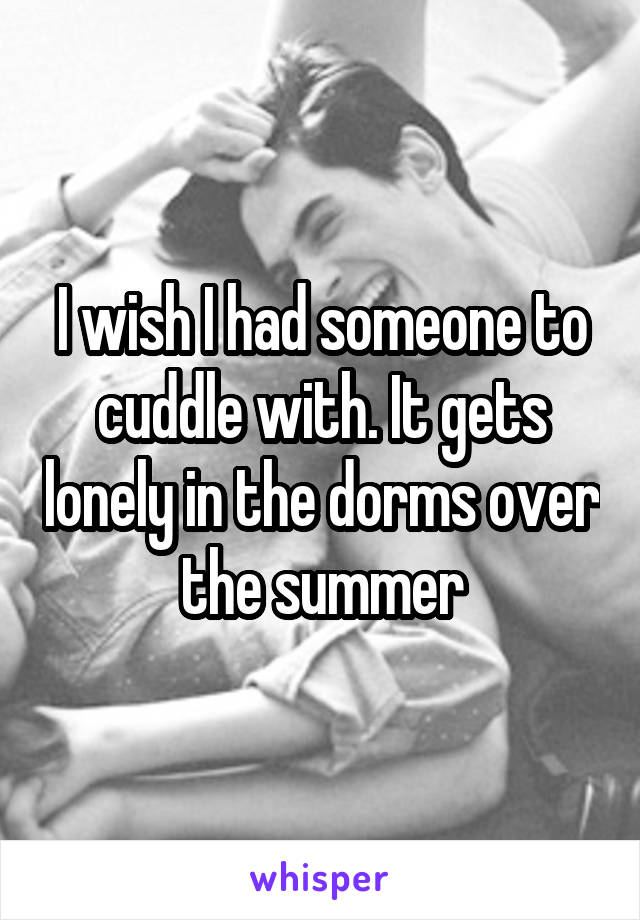 I wish I had someone to cuddle with. It gets lonely in the dorms over the summer