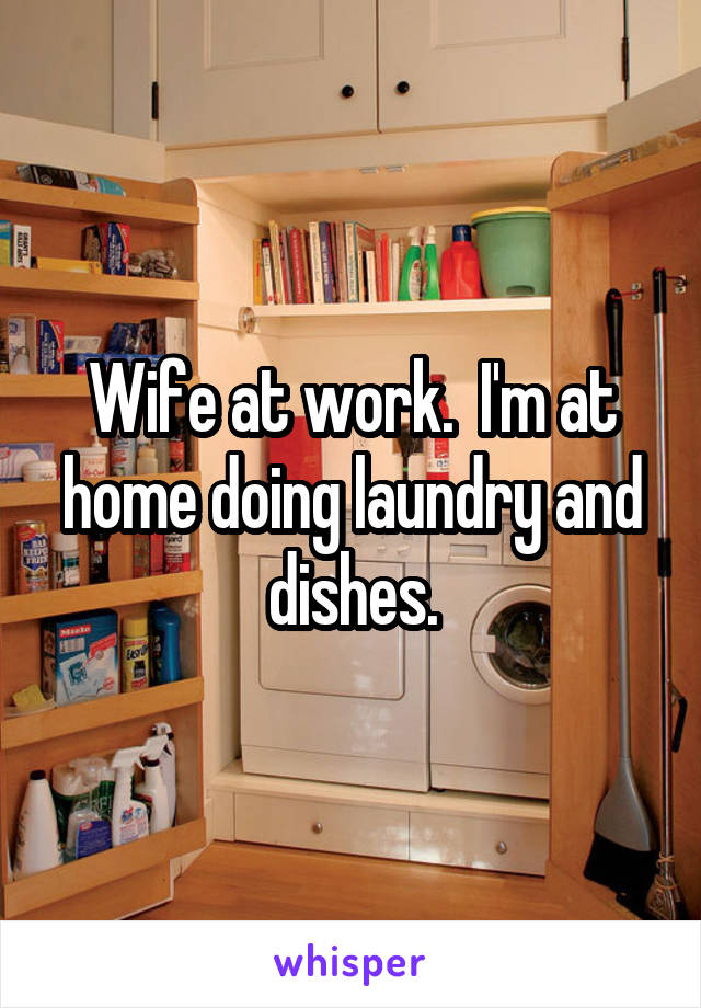 Wife at work.  I'm at home doing laundry and dishes.