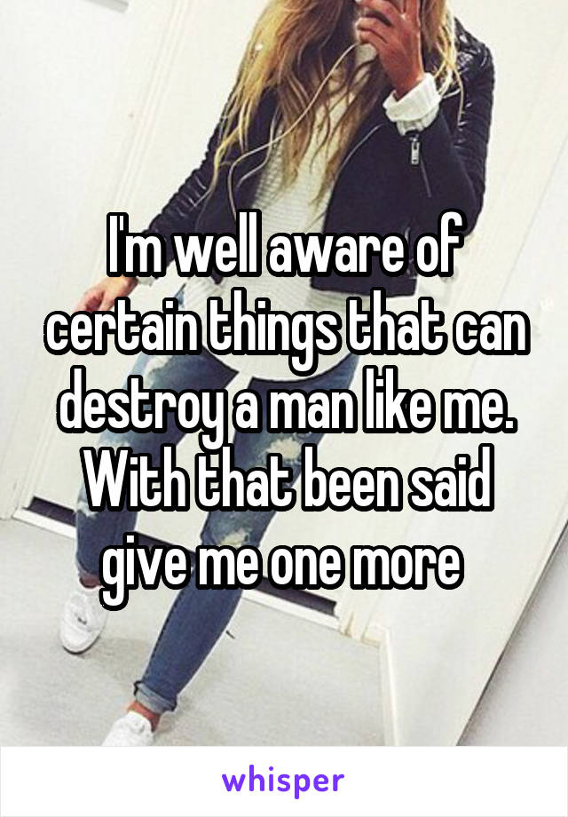 I'm well aware of certain things that can destroy a man like me. With that been said give me one more 