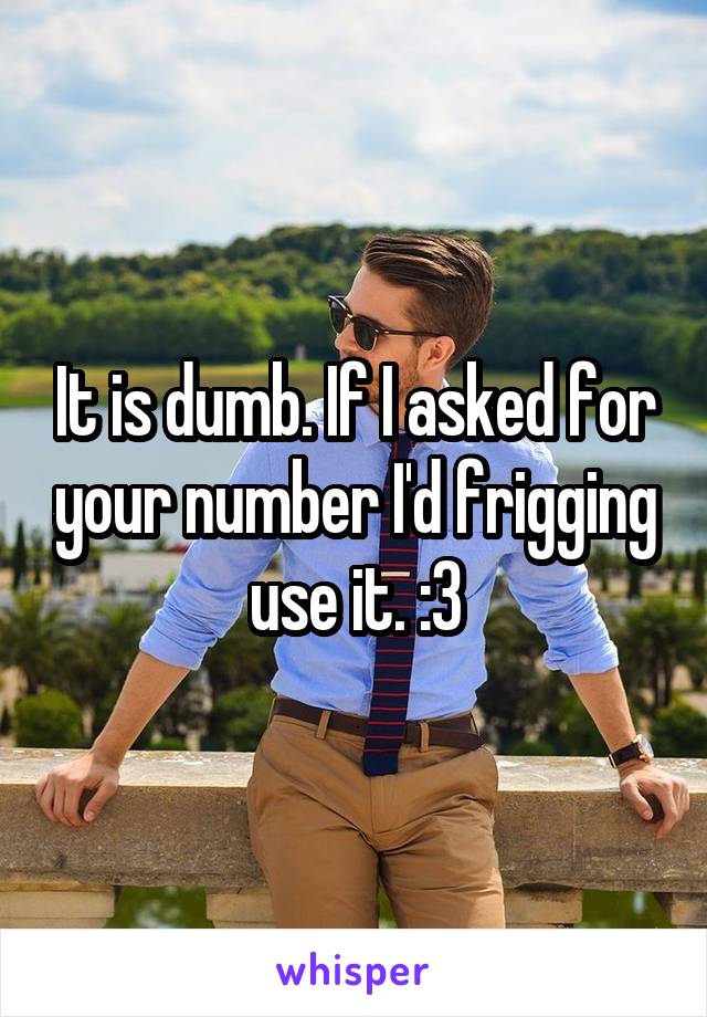 It is dumb. If I asked for your number I'd frigging use it. :3