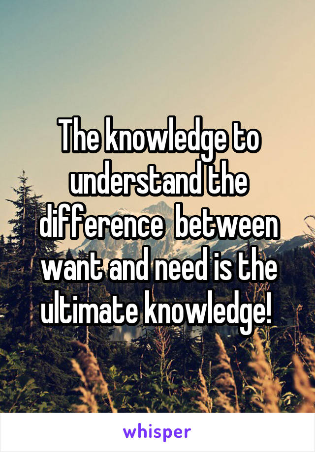 The knowledge to understand the difference  between want and need is the ultimate knowledge! 