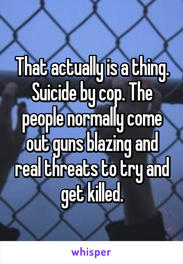 That actually is a thing. Suicide by cop. The people normally come out guns blazing and real threats to try and get killed.