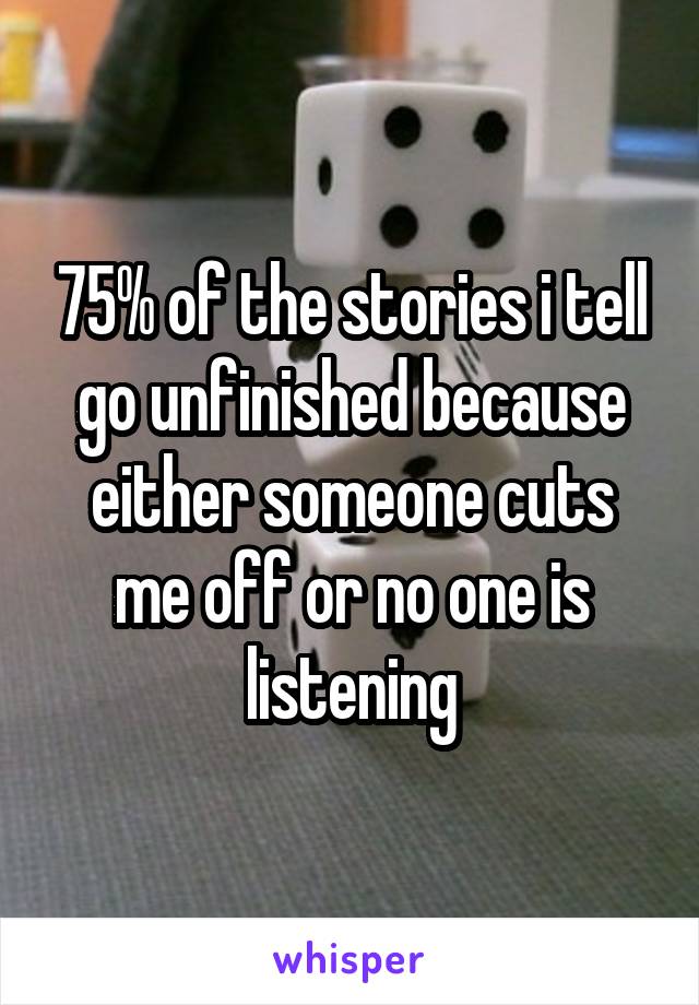 75% of the stories i tell go unfinished because either someone cuts me off or no one is listening