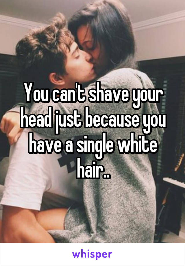 You can't shave your head just because you have a single white hair..