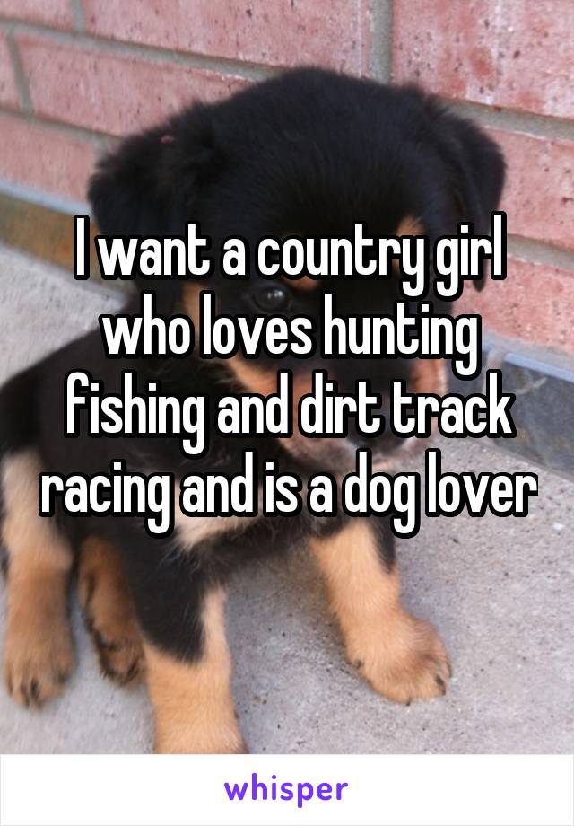 I want a country girl who loves hunting fishing and dirt track racing and is a dog lover 